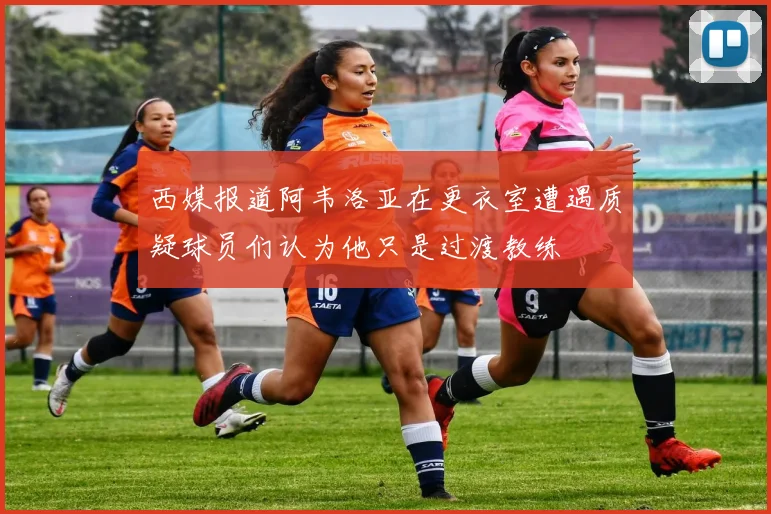 西媒报道阿韦洛亚在更衣室遭遇质疑球员们认为他只是过渡教练