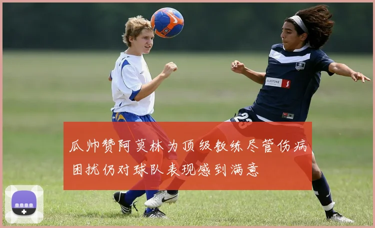 瓜帅赞阿莫林为顶级教练尽管伤病困扰仍对球队表现感到满意