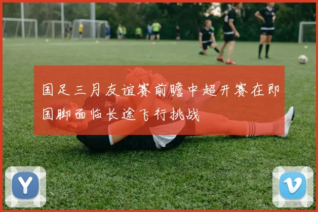 国足三月友谊赛前瞻中超开赛在即国脚面临长途飞行挑战
