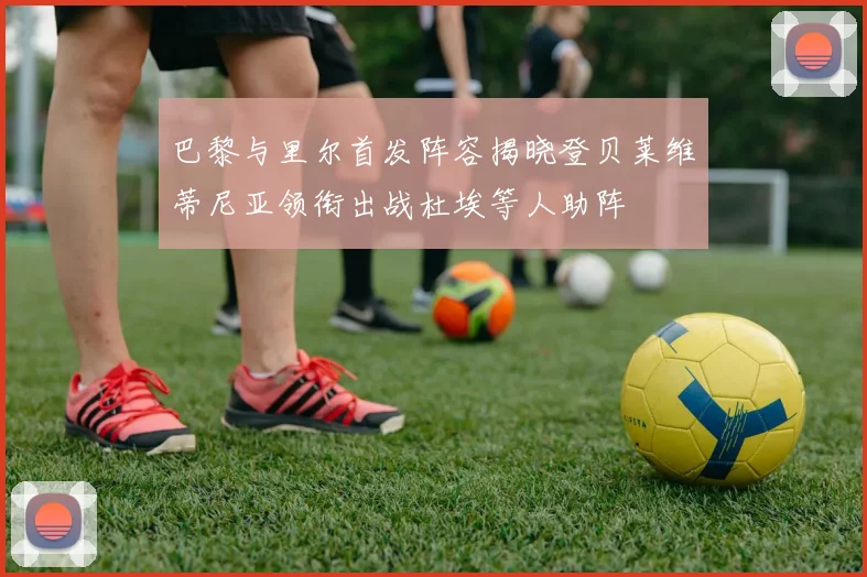 巴黎与里尔首发阵容揭晓登贝莱维蒂尼亚领衔出战杜埃等人助阵