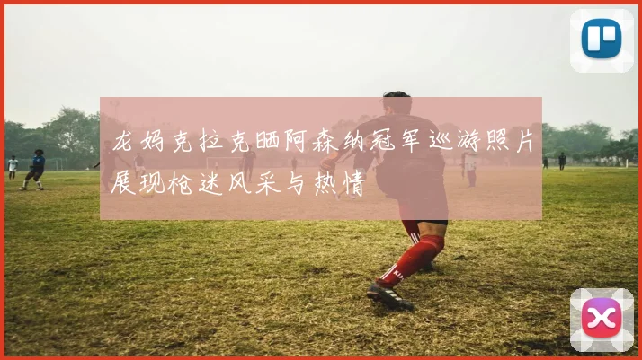 龙妈克拉克晒阿森纳冠军巡游照片展现枪迷风采与热情