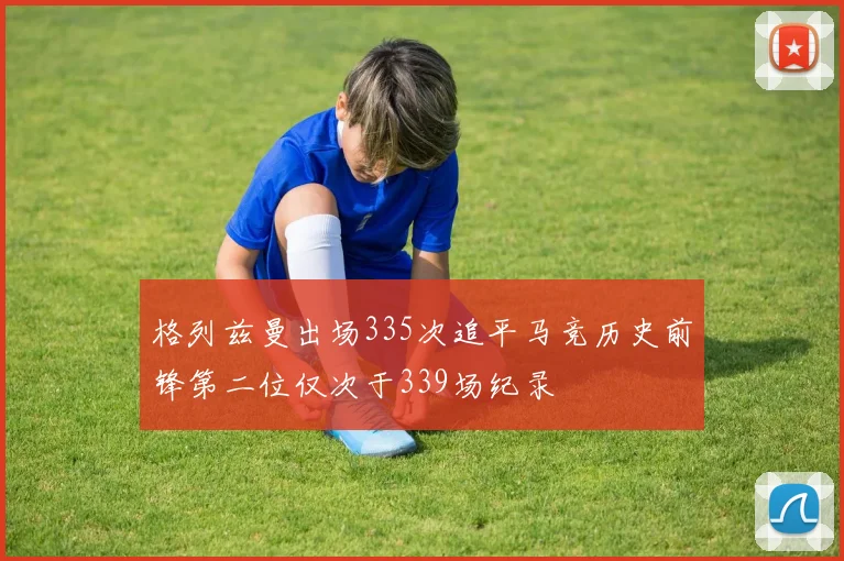格列兹曼出场335次追平马竞历史前锋第二位仅次于339场纪录