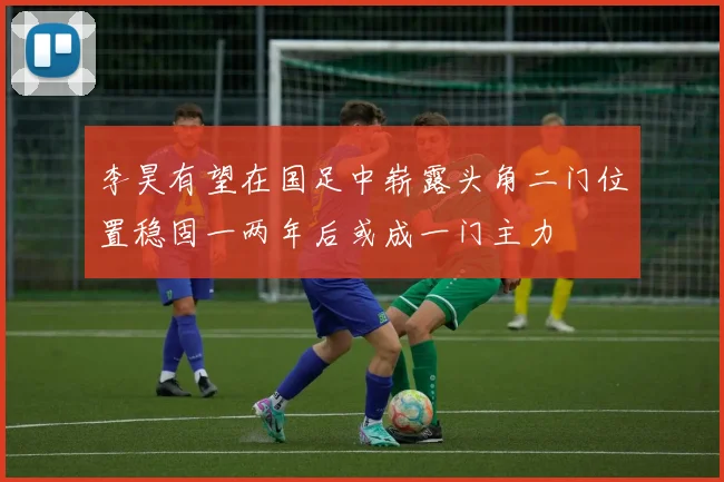 李昊有望在国足中崭露头角二门位置稳固一两年后或成一门主力