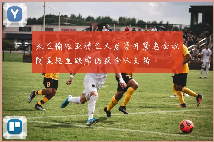 米兰输给亚特兰大后召开紧急会议阿莱格里缺席仍获全队支持