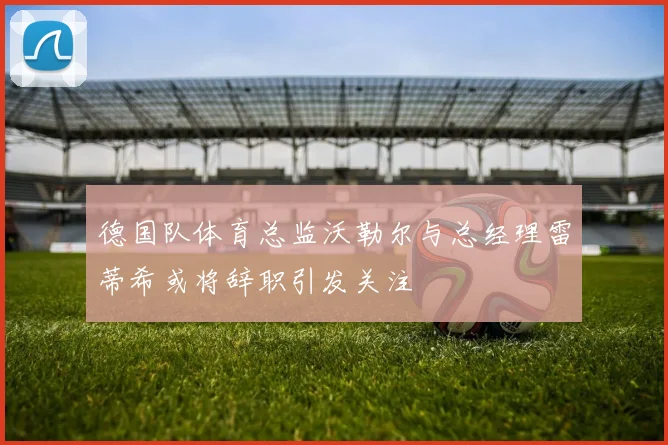 德国队体育总监沃勒尔与总经理雷蒂希或将辞职引发关注