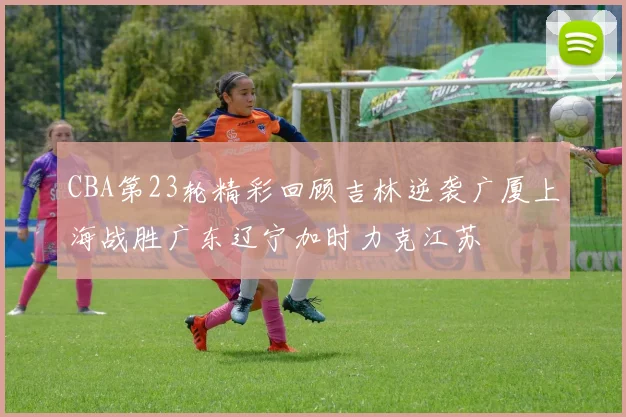 CBA第23轮精彩回顾吉林逆袭广厦上海战胜广东辽宁加时力克江苏